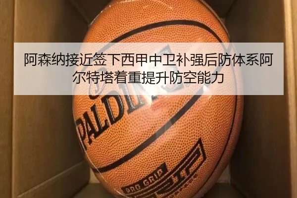 阿森纳接近签下西甲中卫补强后防体系阿尔特塔着重提升防空能力