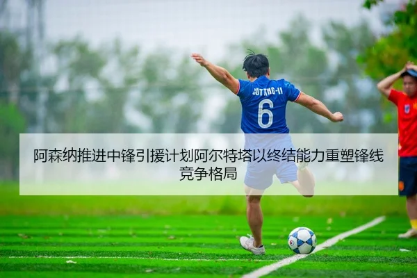 阿森纳推进中锋引援计划阿尔特塔以终结能力重塑锋线竞争格局