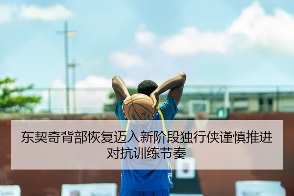 东契奇背部恢复迈入新阶段独行侠谨慎推进对抗训练节奏
