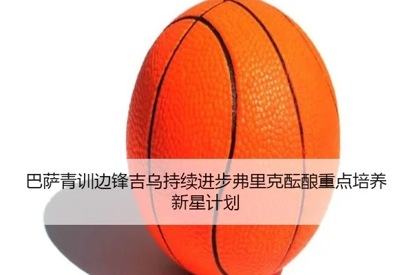 巴萨青训边锋吉乌持续进步弗里克酝酿重点培养新星计划
